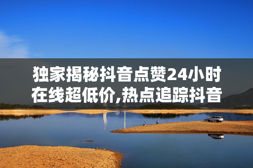 独家揭秘抖音点赞24小时在线超低价,热点追踪抖音点赞迅速获取 24小时不间断超值优惠等你来享！